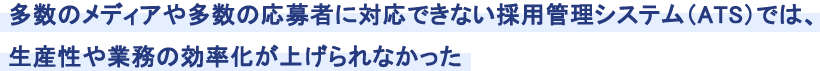 多数のメディアや多数の応募者に対応できない採用管理システム（ATS）では、生産性や業務の効率化が上げられなかった