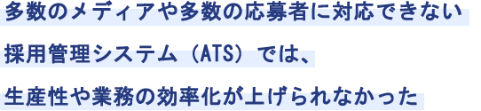 多数のメディアや多数の応募者に対応できない採用管理システム（ATS）では、生産性や業務の効率化が上げられなかった