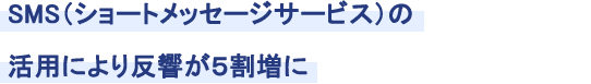 SMS（ショートメッセージサービス）の活用により反響が５割増に